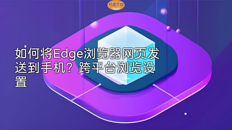 如何将Edge浏览器网页发送到手机？跨平台浏览设置