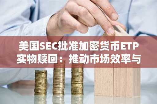 美国SEC放行加密货币ETP实物申赎-提升市场效率与机构参与度
