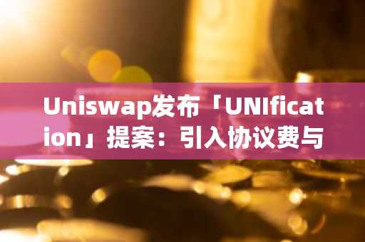 Uniswap发布「UNIfication」提案-引入协议费与代币销毁机制-UNI单日飙升50%